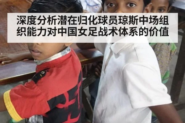 深度分析潜在归化球员琼斯中场组织能力对中国女足战术体系的价值